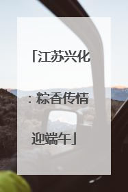 江苏兴化：粽香传情迎端午